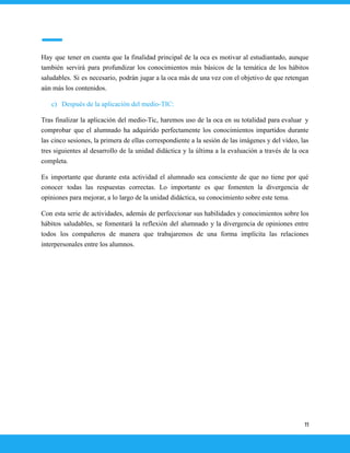 Hay que tener en cuenta que la finalidad principal de la oca es motivar al estudiantado, aunque
también servirá para profundizar los conocimientos más básicos de la temática de los hábitos
saludables. Si es necesario, podrán jugar a la oca más de una vez con el objetivo de que retengan
aún más los contenidos.
c) Después de la aplicación del medio-TIC:
Tras finalizar la aplicación del medio-Tic, haremos uso de la oca en su totalidad para evaluar y
comprobar que el alumnado ha adquirido perfectamente los conocimientos impartidos durante
las cinco sesiones, la primera de ellas correspondiente a la sesión de las imágenes y del vídeo, las
tres siguientes al desarrollo de la unidad didáctica y la última a la evaluación a través de la oca
completa.
Es importante que durante esta actividad el alumnado sea consciente de que no tiene por qué
conocer todas las respuestas correctas. Lo importante es que fomenten la divergencia de
opiniones para mejorar, a lo largo de la unidad didáctica, su conocimiento sobre este tema.
Con esta serie de actividades, además de perfeccionar sus habilidades y conocimientos sobre los
hábitos saludables, se fomentará la reflexión del alumnado y la divergencia de opiniones entre
todos los compañeros de manera que trabajaremos de una forma implícita las relaciones
interpersonales entre los alumnos.
11
 