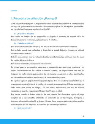 1. Propuesta de utilización. ¿Para qué?
Antes de comenzar a exponer la propuesta que hemos realizado hay que tener en cuenta una serie
de aspectos: quiénes son los destinatarios, el momento de aplicación, los objetivos y contenidos,
así como la función que desempeñará el medio- TIC.
a) ¿A quién va dirigido?
Este medio de imagen fija no proyectable va dirigido al alumnado de segundo ciclo de
Educación primaria, en concreto, del cuarto curso (9-10 años).
b) ¿Cuándo se utilizará?
Este medio tendrá una doble función y, por ello, se utilizará en dos momentos diferentes:
Por un lado, servirá para profundizar y desarrollar la unidad didáctica. Es decir, se utilizará
durante la unidad didáctica.
Por otro lado, se usará para la evaluación final de la unidad didáctica, utilizando para ello todas
las casillas del juego de la oca.
Para realizar esta unidad, se emplearán cinco sesiones.
En primer lugar, se les pondrá un video, que es una canción, para que tomen conciencia y se
vayan familiarizando con los hábitos saludables. Además, les proyectaremos una serie de
imágenes las cuales tendrán que describir. De esta manera, conoceremos si saben identificarlas,
así como cuáles son sus ideas previas acerca de este tema tan importante.
En segundo lugar, en grupos aleatorios jugarán al juego de la oca saludable donde tendrán que ir
respondiendo, según el color de la casilla, a la pregunta correspondiente al bloque que toque en
cada sesión (una sesión por bloque). De esta manera interiorizarán aún más los hábitos
saludables, al hacer las preguntas por bloques (tres bloques en total).
Por último, cuando se hayan impartido los tres bloques, los alumnos/as jugarán al juego
completo de la oca saludable, alternando los enunciados de los tres bloques, de higiene y
descanso, alimentación saludable y deporte. De esta forma nosotras podremos evaluar aquellos
conocimientos que han adquirido, así como los que les faltan por aprender.
c) ¿Qué se pretende?
2
 