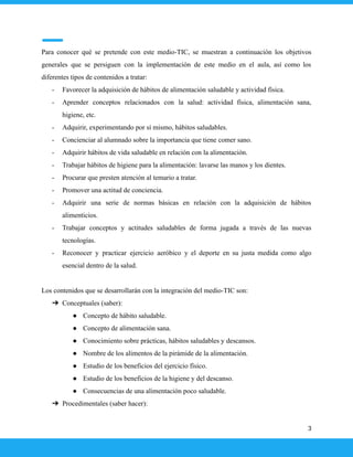 Para conocer qué se pretende con este medio-TIC, se muestran a continuación los objetivos
generales que se persiguen con la implementación de este medio en el aula, así como los
diferentes tipos de contenidos a tratar:
- Favorecer la adquisición de hábitos de alimentación saludable y actividad física.
- Aprender conceptos relacionados con la salud: actividad física, alimentación sana,
higiene, etc.
- Adquirir, experimentando por sí mismo, hábitos saludables.
- Concienciar al alumnado sobre la importancia que tiene comer sano.
- Adquirir hábitos de vida saludable en relación con la alimentación.
- Trabajar hábitos de higiene para la alimentación: lavarse las manos y los dientes.
- Procurar que presten atención al temario a tratar.
- Promover una actitud de conciencia.
- Adquirir una serie de normas básicas en relación con la adquisición de hábitos
alimenticios.
- Trabajar conceptos y actitudes saludables de forma jugada a través de las nuevas
tecnologías.
- Reconocer y practicar ejercicio aeróbico y el deporte en su justa medida como algo
esencial dentro de la salud.
Los contenidos que se desarrollarán con la integración del medio-TIC son:
➔ Conceptuales (saber):
● Concepto de hábito saludable.
● Concepto de alimentación sana.
● Conocimiento sobre prácticas, hábitos saludables y descansos.
● Nombre de los alimentos de la pirámide de la alimentación.
● Estudio de los beneficios del ejercicio físico.
● Estudio de los beneficios de la higiene y del descanso.
● Consecuencias de una alimentación poco saludable.
➔ Procedimentales (saber hacer):
3
 