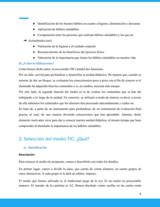 ● Identificación de los buenos hábitos en cuanto a higiene, alimentación y descanso.
● Aplicación de hábitos saludables.
● Comparación entre las personas que realizan hábitos saludables y las que no.
➔ Actitudinales (ser):
● Valoración de la higiene y el cuidado corporal.
● Reconocimiento de los beneficios del ejercicio físico.
● Valoración de la importancia que tienen los hábitos saludables en nuestra vida.
d) ¿Cómo lo utilizaremos?
Como hemos dicho antes, la oca (medio-TIC) tendrá dos funciones.
Por un lado, servirá para profundizar y desarrollar la unidad didáctica. De manera que, cuando se
termine de dar un bloque, se evaluarán los conocimientos poco a poco con el fin de conocer si el
alumnado ha adquirido bien los contenidos o si, en cambio, necesita más tiempo.
Por otro lado, la segunda función del medio es la de evaluar los contenidos que se han ido
trabajando a lo largo de la unidad. En concreto, se utilizará a modo de síntesis, es decir, a través
de ella sabremos los contenidos que los alumnos han procesado adecuadamente y cuáles no.
Se trata de, a parte de un instrumento para profundizar, de un instrumento de evaluación final
gracias al cual, de una manera divertida conoceremos qué han aprendido. Además, dicho
elemento motivador sirve para dar a conocer nuestra unidad didáctica, al mismo tiempo que hace
comprender al alumnado la importancia de los hábitos saludables.
2. Selección del medio-TIC: ¿Qué?
a) Identificación
Descripción:
Para conocer el medio-tic propuesto, vamos a describirlo con todos los detalles.
En primer lugar, vamos a dividir la clase, que consta de veinte alumnos, en cuatro grupos de
cinco alumnos/as. A cada grupo se le dará un tablero impreso.
El medio que hemos utilizado es el tradicional juego de la oca. Es un medio no proyectable
impreso. El tamaño de la cartulina es A2. Hemos diseñado veinte casillas en las cuales están
4
 