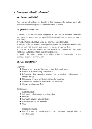 1. Propuesta de utilización: ¿Para qué?
1.1. ¿A quién va dirigido?
Esta unidad didáctica va dirigida a los alumnos del primer ciclo de
primaria, en concreto para 1º. Para la edad de 6-7 años.
1.2. ¿ Cuándo se utilizará?
1º medio: El primer medio es juego de un tapiz de los animales diseñado
para conocer cuales son los conocimientos previos de los alumnos sobre
este tema.
2º medio: Vídeo educativo sobre los animales invertebrados.
3º medio: Actividad interactiva en genially sobre los animales, mediante la
cual los alumnos tendrán que responder a unas preguntas test.
4º medio: Actividad interactiva en Educaplay, donde tendrán que
relacionar cada imagen con su correspondiente.
5º medio: Por último, veremos un vídeo sobre la clasificación de los
animales según su alimentación.
1.3. ¿Qué se pretende?
Objetivos:
➔ Conocer las características generales de los animales.
➔ Valorar a los animales y su bienestar.
➔ Diferenciar los grandes grupos de animales, vertebrados e
invertebrados.
➔ Diferenciar entre animales salvajes y domésticos.
➔ Conocer los diferentes hábitats de los animales.
➔ Uso y manejo de las Tics.
Contenidos:
Conceptuales
➔ Animales vertebrados e invertebrados.
➔ Hábitats.
➔ Animales salvajes y domésticos.
➔ Alimentación de los animales.
➔ Tics.
Procedimentales
➔ Identificación y discriminación de animales vertebrados e
invertebrados
 