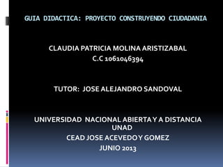 GUIA DIDACTICA: PROYECTO CONSTRUYENDO CIUDADANIA
CLAUDIA PATRICIA MOLINA ARISTIZABAL
C.C 1061046394
TUTOR: JOSE ALEJANDRO SANDOVAL
UNIVERSIDAD NACIONAL ABIERTAY A DISTANCIA
UNAD
CEAD JOSE ACEVEDOY GOMEZ
JUNIO 2013
 