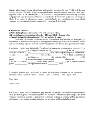 Madrid, sobre los criterios de selección de audiovisuales y multimedia para C.E.I.P. A la hora de
elaborar una selección básica de películas para la biblioteca escolar hay que plantearse como punto
de partida varios CRITERIOS DE SELECCIÓN cuales: • Conjugar la función educativa y recreativa
y el papel activo del profesorado; • Incluir videos/películas de animación adaptadas a las franjas de
edades de los centros de educación primaria; • Videos/películas que respondan a criterios de calidad
en cuanto a presentación de imágenes, desarrollo y contenido de la historia.
3. Actividades a realizar.
a) Antes de la aplicación del medio - TIC: actividades de inicio.
b) Durante la puesta en práctica del medio - TIC: actividades de desarrollo.
c) Después de la utilización del medio - TIC: actividades de cierre.
Desarrollo: En esta fase llevaremos a cabo 7 actividades: Realizaremos un powerpoint (el
expuesto en la primera actividad) con el primer punto del tema que explica el vocabulario básico.
Una vez visionado y expuesto en clase, los alumnos deberán completar las dos siguientes actividades:
___________________ es el conjunto formado por un ________________ y por los ___________
s por dos tipos de componentes:
medio ____________ de un ecosistema está formado por el ___________, el clima, el ___________,
que los _____________ vivos pueden modificar el ___________ físico.
2ª actividad (10min, aula,
Seres vivos:
Medio físico:
3ª actividad (30min, aula de informática, por parejas): Por parejas, los alumnos elegirán el medio
físico que más les guste y tendrán que realizar una redacción sobre el que hayan escogido. En dicha
redacción tendrá que aparecer lo que se haya comentado en clase; y además, tendrán que ampliar
información ya sea gracias al acceso a internet o al acceso de los libros de la biblioteca.
 