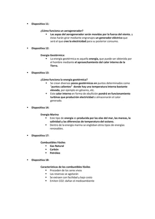    Diapositiva 11:

           ¿Cómo funciona un aerogenerador?
               Las aspas del aerogenerador serán movidas por la fuerza del viento, y
                  éstas harán girar mediante engranajes un generador eléctrico que
                  será el que cree la electricidad para su posterior consumo.

   Diapositiva 12:

           Energía Geotérmica:
                La energía geotérmica es aquella energía, que puede ser obtenida por
                   el hombre mediante el aprovechamiento del calor interno de la
                   Tierra.

   Diapositiva 13:

           ¿Cómo funciona la energía geotérmica?
               Se crean diversos pozos geotérmicos en puntos determinados como
                  “puntos calientes” donde hay una temperatura interna bastante
                  elevada, por ejemplo en géiseres, etc.
               Este calor interno en forma de ebullición pondrá en funcionamiento
                  turbinas que producirán electricidad o almacenarán el calor
                  generado.

   Diapositiva 14:

           Energía Marina
               Este tipo de energía es producida por las olas del mar, las mareas, la
                   salinidad y las diferencias de temperatura del océano.
               Dentro de la energía marina se engloban otros tipos de energías
                   renovables.

   Diapositiva 17:

           Combustibles Fósiles
               Gas Natural
               Carbón
               Petróleo

   Diapositiva 18:

           Características de los combustibles fósiles
                Proceden de los seres vivos
                Las reservas se agotarán
                Se extraen con facilidad y bajo costo
                Emiten CO2: dañan el medioambiente
 