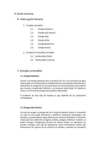 3. Guión Literario

  0. Índice guión literario

        1. Energías renovables
                 1.1.      Energía hidráulica
                 1.2.      Energía solar térmica
                 1.3.      Energía solar
                 1.4.      Energía eólica
                 1.5.      Energía geotérmica
                 1.6.      Energía marina

        2. Energías no renovables en España
                 2.1. Combustibles fósiles
                 2.2. Combustibles nucleares




  1. Energías renovables
     1.1. Energía hidráulica

     Gracias a la energía potencial que se produce los ríos y las corrientes de agua
     dulce puede ser transformada en energía eléctrica. Las centrales hidroeléctricas
     aprovechan la energía de los ríos para poner en funcionamiento unas turbinas
     que mueven un generador eléctrico, y así producir electricidad. En España se
     utiliza un 15 % de esta energía para producir electricidad.

     El problema de este tipo de energía es que depende de las condiciones
     climatológicas.



     1.2. Energía solar térmica

     Se trata de recoger la energía del sol a través de paneles solares y convertirla
     en calor el cual puede destinarse a satisfacer numerosas necesidades. Por
     ejemplo, se puede obtener agua caliente para consumo doméstico o industrial,
     o bien para dar calefacción a hogares, hoteles, colegios o fábricas. También, se
     podrá conseguir refrigeración durante las épocas cálidas. En agricultura se
     pueden conseguir otro tipo de aplicaciones como invernaderos solares que
     favorecieran las mejoras de las cosechas en calidad y cantidad, los secaderos
 
