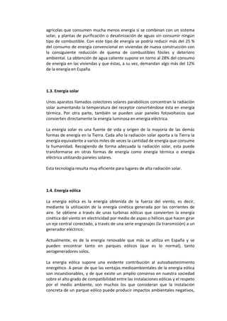 agrícolas que consumen mucha menos energía si se combinan con un sistema
solar, y plantas de purificación o desalinización de aguas sin consumir ningún
tipo de combustible. Con este tipo de energía se podría reducir más del 25 %
del consumo de energía convencional en viviendas de nueva construcción con
la consiguiente reducción de quema de combustibles fósiles y deterioro
ambiental. La obtención de agua caliente supone en torno al 28% del consumo
de energía en las viviendas y que éstas, a su vez, demandan algo más del 12%
de la energía en España.



1.3. Energía solar

Unos aparatos llamados colectores solares parabólicos concentran la radiación
solar aumentando la temperatura del receptor convirtiéndose ésta en energía
térmica. Por otra parte, también se pueden usar paneles fotovoltaicos que
convierten directamente la energía luminosa en energía eléctrica.

La energía solar es una fuente de vida y origen de la mayoría de las demás
formas de energía en la Tierra. Cada año la radiación solar aporta a la Tierra la
energía equivalente a varios miles de veces la cantidad de energía que consume
la humanidad. Recogiendo de forma adecuada la radiación solar, esta puede
transformarse en otras formas de energía como energía térmica o energía
eléctrica utilizando paneles solares.

Esta tecnología resulta muy eficiente para lugares de alta radiación solar.



1.4. Energía eólica

La energía eólica es la energía obtenida de la fuerza del viento, es decir,
mediante la utilización de la energía cinética generada por las corrientes de
aire. Se obtiene a través de unas turbinas eólicas que convierten la energía
cinética del viento en electricidad por medio de aspas o hélices que hacen girar
un eje central conectado, a través de una serie engranajes (la transmisión) a un
generador eléctrico.

Actualmente, es de la energía renovable que más se utiliza en España y se
pueden encontrar tanto en parques eólicos (que es lo normal), tanto
aerogeneradores solos.

La energía eólica supone una evidente contribución al autoabastecimiento
energético. A pesar de que las ventajas medioambientales de la energía eólica
son incuestionables, y de que existe un amplio consenso en nuestra sociedad
sobre el alto grado de compatibilidad entre las instalaciones eólicas y el respeto
por el medio ambiente, son muchos los que consideran que la instalación
concreta de un parque eólico puede producir impactos ambientales negativos,
 