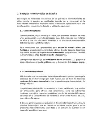 2. Energías no renovables en España
Las energías no renovables son aquellas en las que tras el aprovechamiento de
dicha energía no pueden ser reutilizadas, además, no se encuentran en la
naturaleza en una cantidad aceptable, o bien, su extracción o producción no es una
sencilla, viable y económica. En España, se utilizan las siguientes:

   2.1. Combustibles fósiles

   Como el petróleo, el gas natural y el carbón, que provienen de restos de seres
   vivos que quedaron enterrados por capas y capas de tierra desde hace millones
   de años, y que por ello fueron sometidos a un proceso de transformación
   debido a la presión y la temperatura.

   Estas condiciones son aprovechadas para extraer la materia prima con
   facilidad, a un costo relativamente bajo, además de estar bastante disponibles
   hoy en día, estando catalogadas como no renovables porque en una cantidad
   indeterminada de años, dejarán de existir estas reservas.

   Como principal desventaja, los combustibles fósiles emiten de CO2 que poco a
   poco está dañando el medio ambiente, con la destrucción de la capa de ozono.



   2.2. Combustibles nucleares

   Más limitados que los anteriores, son cualquier elemento químico que tenga la
   capacidad de producir energía por fisión nuclear, que se da en los reactores
   nucleares de las centrales nucleares que proporcionan grandes cantidades de
   energía eléctrica.

   Los principales combustibles nucleares son el Uranio y el Plutonio, que pueden
   ser enriquecidos para ofrecer más rendimiento, como los submarinos
   nucleares, que utilizan Uranio enriquecido en más del 4%, esto también ocurre
   se cumple en la Central Nuclear de Vandellós o en la Central Nuclear de Ascó,
   que están en Tarragona.

   Si bien no generan gases que provocan el denominado Efecto Invernadero, la
   principal desventaja es que en caso de un accidente pueden generar serios
   problemas medioambientales, sobre todo si las centrales no cuentan con el
   desarrollo tecnológico necesario.
 