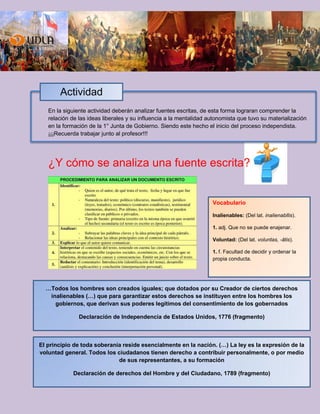 En la siguiente actividad deberán analizar fuentes escritas, de esta forma lograran comprender la
relación de las ideas liberales y su influencia a la mentalidad autonomista que tuvo su materialización
en la formación de la 1° Junta de Gobierno. Siendo este hecho el inicio del proceso independista.
¡¡¡Recuerda trabajar junto al profesor!!!
¿Y cómo se analiza una fuente escrita?
Actividad
…Todos los hombres son creados iguales; que dotados por su Creador de ciertos derechos
inalienables (…) que para garantizar estos derechos se instituyen entre los hombres los
gobiernos, que derivan sus poderes legítimos del consentimiento de los gobernados
Declaración de Independencia de Estados Unidos, 1776 (fragmento)
El principio de toda soberanía reside esencialmente en la nación. (…) La ley es la expresión de la
voluntad general. Todos los ciudadanos tienen derecho a contribuir personalmente, o por medio
de sus representantes, a su formación
Declaración de derechos del Hombre y del Ciudadano, 1789 (fragmento)
Vocabulario
Inalienables: (Del lat. inalienabĭlis).
1. adj. Que no se puede enajenar.
Voluntad: (Del lat. voluntas, -ātis).
1. f. Facultad de decidir y ordenar la
propia conducta.
 
