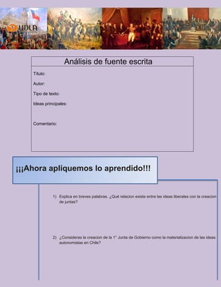 Análisis de fuente escrita
Título:
Autor:
Tipo de texto:
Ideas principales:
Comentario:
1) Explica en breves palabras. ¿Qué relacion existe entre las ideas liberales con la creacion
de juntas?
2) ¿Consideras la creacion de la 1° Junta de Gobierno como la materializacion de las ideas
autonomistas en Chile?
¡¡¡Ahora apliquemos lo aprendido!!!
 