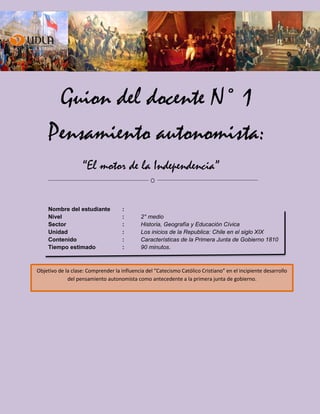 Guion del docente N° 1
Pensamiento autonomista:
“El motor de la Independencia”
Nombre del estudiante :
Nivel : 2° medio
Sector : Historia, Geografía y Educación Cívica
Unidad : Los inicios de la Republica: Chile en el siglo XIX
Contenido : Características de la Primera Junta de Gobierno 1810
Tiempo estimado : 90 minutos.
Objetivo de la clase: Comprender la influencia del “Catecismo Católico Cristiano” en el incipiente desarrollo
del pensamiento autonomista como antecedente a la primera junta de gobierno.
 