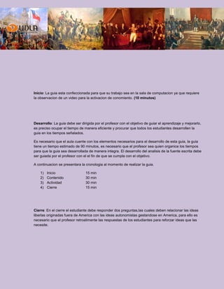 Inicio: La guia esta confeccionada para que su trabajo sea en la sala de computacion ya que requiere
la observacion de un video para la activacion de conomiento. (10 minutos)
Desarrollo: La guia debe ser dirigida por el profesor con el objetivo de guiar el aprendizaje y mejorarlo,
es preciso ocupar el tiempo de manera eficiente y procurar que todos los estudiantes desarrollen la
guia en los tiempos señalados.
Es necesario que el aula cuente con los elementos necesarios para el desarrollo de esta guia, la guia
tiene un tiempo estimado de 90 minutos, es necesario que el profesor sea quien organice los tiempos
para que la guia sea desarrollada de manera integra. El desarrollo del analisis de la fuente escrita debe
ser guiada por el profesor con el el fin de que se cumpla con el objetivo.
A continuacion se presentara la cronologia al momento de realizar la guia.
1) Inicio 15 min
2) Contenido 30 min
3) Actividad 30 min
4) Cierre 15 min
Cierre: En el cierre el estudiante debe responder dos preguntas,las cuales deben relacionar las ideas
liberlas originadas fuera de America con las ideas autonomistas gestandose en America, para ello es
necesario que el profesor retroalimente las respuestas de los estudiantes para reforzar ideas que las
necesite.
 