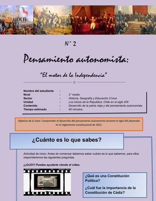 ¿Qué es una Constitución
Política?
¿Cuál fue la importancia de la
Constitución de Cádiz?
N° 2
Pensamiento autonomista:
“El motor de la Independencia”
Nombre del estudiante :
Nivel : 2° medio
Sector : Historia, Geografía y Educación Cívica
Unidad : Los inicios de la Republica: Chile en el siglo XIX
Contenido : Desarrollo de la patria vieja y del pensamiento autonomista
Tiempo estimado : 90 minutos.
Actividad de inicio: Antes de comenzar debemos saber cuánto es lo que sabemos, para ellos
responderemos las siguientes preguntas.
¡¡¡OJO!!! Puedes ayudarte viendo el video.
Objetivo de la clase: Comprender el desarrollo del pensamiento autonomista durante el siglo XIX plasmado
en el reglamento constitucional de 1812.
¿Cuánto es lo que sabes?
 
