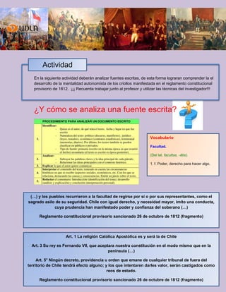 En la siguiente actividad deberán analizar fuentes escritas, de esta forma lograran comprender la el
desarrollo de la mentalidad autonomista de los criollos manifestada en el reglamento constitucional
provisorio de 1812. ¡¡¡ Recuerda trabajar junto al profesor y utilizar las técnicas del investigador!!!
¿Y cómo se analiza una fuente escrita?
Actividad
(…) y los pueblos recurrieron a la facultad de regirse por sí o por sus representantes, como el
sagrado asilo de su seguridad. Chile con igual derecho, y necesidad mayor, imito una conducta,
cuya prudencia han manifestado poder y confianza del soberano (…)
Reglamento constitucional provisorio sancionado 26 de octubre de 1812 (fragmento)
Art. 1 La religión Católica Apostólica es y será la de Chile
Art. 3 Su rey es Fernando VII, que aceptara nuestra constitución en el modo mismo que en la
península (…)
Art. 5° Ningún decreto, providencia u orden que emane de cualquier tribunal de fuera del
territorio de Chile tendrá efecto alguno; y los que intentaren darles valor, serán castigados como
reos de estado.
Reglamento constitucional provisorio sancionado 26 de octubre de 1812 (fragmento)
Vocabulario
Facultad.
(Del lat. facultas, -ātis).
1. f. Poder, derecho para hacer algo.
 