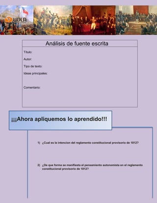 Análisis de fuente escrita
Título:
Autor:
Tipo de texto:
Ideas principales:
Comentario:
1) ¿Cual es la intencion del reglamento constitucional provisorio de 1812?
2) ¿De que forma se manifiesta el pensamiento autonomista en el reglamento
constitucional provisorio de 1812?
¡¡¡Ahora apliquemos lo aprendido!!!
 