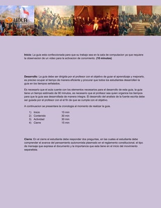Inicio: La guia esta confeccionada para que su trabajo sea en la sala de computacion ya que requiere
la observacion de un video para la activacion de conomiento. (10 minutos)
Desarrollo: La guia debe ser dirigida por el profesor con el objetivo de guiar el aprendizaje y mejorarlo,
es preciso ocupar el tiempo de manera eficiente y procurar que todos los estudiantes desarrollen la
guia en los tiempos señalados.
Es necesario que el aula cuente con los elementos necesarios para el desarrollo de esta guia, la guia
tiene un tiempo estimado de 90 minutos, es necesario que el profesor sea quien organice los tiempos
para que la guia sea desarrollada de manera integra. El desarrollo del analisis de la fuente escrita debe
ser guiada por el profesor con el el fin de que se cumpla con el objetivo.
A continuacion se presentara la cronologia al momento de realizar la guia.
1) Inicio 15 min
2) Contenido 30 min
3) Actividad 30 min
4) Cierre 15 min
Cierre: En el cierre el estudiante debe responder dos preguntas, en las cuales el estudiante debe
comprender el avance del pensamiento autonomista plasmado en el reglamento constitucional, el tipo
de mensaje que expresa el documento y la importancia que esta tiene en el inicio del movimiento
separatista.
 