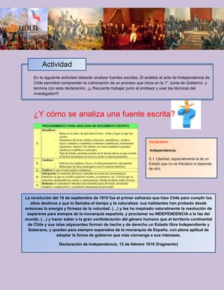 En la siguiente actividad deberán analizar fuentes escritas, El análisis al acta de Independencia de
Chile permitirá comprender la culminación de un proceso que inicia en la 1° Junta de Gobierno y
termina con esta declaración. ¡¡¡ Recuerda trabajar junto al profesor y usar las técnicas del
investigador!!!
¿Y cómo se analiza una fuente escrita?
Actividad
La revolución del 18 de septiembre de 1810 fue el primer esfuerzo que hizo Chile para cumplir los
altos destinos a que lo llamaba el tiempo y la naturaleza: sus habitantes han probado desde
entonces la energía y firmeza de la voluntad. (…) y les ha inspirado naturalmente la resolución de
separarse para siempre de la monarquía española, y proclamar su INDEPENDENCIA a la faz del
mundo. (…) y hacer saber a la gran confederación del género humano que el territorio continental
de Chile y sus islas adyacentes forman de hecho y de derecho un Estado libre Independiente y
Soberano, y quedan para siempre separados de la monarquía de España, con plena aptitud de
adoptar la forma de gobierno que más convenga a sus intereses.
Declaración de Independencia, 12 de febrero 1818 (fragmento)
Vocabulario
Independencia.
1. f. Libertad, especialmente la de un
Estado que no es tributario ni depende
de otro.
 