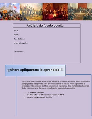 Análisis de fuente escrita
Título:
Autor:
Tipo de texto:
Ideas principales:
Comentario:
Para cerrar este contenido es necesario evidenciar si durante las clases hemos aprendido la
complejidad de este proceso. Para ello redactaremos un ensayo donde explicarmos el
proceso de Independencia de Chile, señalando la importancia de la mentalidad autonomista
de los criollos durante el proceso, considerando los siguiente elementos:
 1° Junta de Gobierno
 Reglamento constitucional provisorio de 1812
 Acta de Independencia de Chile
¡¡¡Ahora apliquemos lo aprendido!!!
 