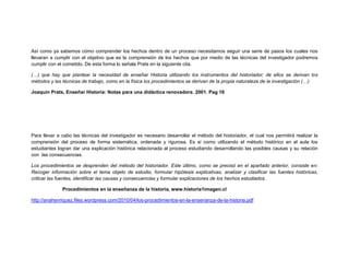 Así como ya sabemos cómo comprender los hechos dentro de un proceso necesitamos seguir una serie de pasos los cuales nos
llevaran a cumplir con el objetivo que es la comprensión de los hechos que por medio de las técnicas del investigador podremos
cumplir con el cometido. De esta forma lo señala Prats en la siguiente cita.
(…) que hay que plantear la necesidad de enseñar Historia utilizando los instrumentos del historiador; de ellos se derivan los
métodos y las técnicas de trabajo, como en la física los procedimientos se derivan de la propia naturaleza de la investigación (…)
Joaquín Prats, Enseñar Historia: Notas para una didáctica renovadora. 2001. Pag 16
Para llevar a cabo las técnicas del investigador es necesario desarrollar el método del historiador, el cual nos permitirá realizar la
comprensión del proceso de forma sistemática, ordenada y rigurosa. Es si como utilizando el método histórico en el aula los
estudiantes logran dar una explicación histórica relacionada al proceso estudiando desarrollando las posibles causas y su relación
con las consecuencias.
Los procedimientos se desprenden del método del historiador. Este último, como se precisó en el apartado anterior, consiste en:
Recoger información sobre el tema objeto de estudio, formular hipótesis explicativas, analizar y clasificar las fuentes históricas,
criticar las fuentes, identificar las causas y consecuencias y formular explicaciones de los hechos estudiados.
Procedimientos en la enseñanza de la historia, www.historia1imagen.cl
http://anahenriquez.files.wordpress.com/2010/04/los-procedimientos-en-la-ensenanza-de-la-historia.pdf
 
