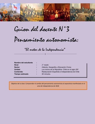 Guion del docente N°3
Pensamiento autonomista:
“El motor de la Independencia”
Nombre del estudiante :
Nivel : 2° medio
Sector : Historia, Geografía y Educación Cívica
Unidad : Los inicios de la Republica: Chile en el siglo XIX
Contenido : Restauración Española e Independencia de Chile
Tiempo estimado : 90 minutos.
Objetivo de la clase: Comprender el cambio del pensamiento autonomista al separatista manifestado en el
acta de Independencia de 1818
 