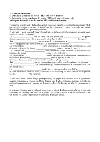 3. Actividades a realizar.
a) Antes de la aplicación del medio - TIC: actividades de inicio.
b) Durante la puesta en práctica del medio - TIC: actividades de desarrollo.
c) Después de la utilización del medio - TIC: actividades de cierre.
Tras realizar estas tres actividades, el docente preparará un Prezi (el expuesto en la segunda actividad)
que explique la segunda lección “La nutrición en los ecosistemas”. Una vez explicada, los alumnos
tendrán que realizar las siguientes actividades:
4ª actividad (10min, aula, individual): Completar este informe sobre las relaciones alimentarias de
Los ___________________ son los seres del ecosistema que _________________ su propio
Los ________________________ son los seres del ecosistema que se ______________________
de l
Los consumidores ________________. Son los animales que se alimentan de los productores, es decir,
Los consumidores ____________________. Son los animales que se alimentan de los consumidores
Los consumidores _____________________. Son los animales que se alimentan de los consumidores
sec
Otros tipos de consumidores son los animales carroñeros y los parásitos.
Los ____________________ s
Los ______________________ son consumidores que toman sus alimentos de otros seres vivos a los
Los ____________________________ son los seres vivos que se alimentan de los _____________
de otros seres vivos, como las heces, los cadáveres de animales y las hojas y ramas de las plantas.
Son los ____________ y las bacterias.
5ª actividad (30min, aula de dibujo, grupo pequeño): En grupos de 4 personas, poner 4 ejemplos de
cadenas alimenticias y realizar un dibujo de cada uno de ellos, indicando quién es el productor,
quiénes los consumidores y quiénes los descomponedores. Se hará en un folio A3 para decorar el
aula.
6ª actividad (1 sesión entera, salón de actos, toda la clase): Realizar un role-playing donde cada
alumno sea un ser vivo y darles libertad de guion. Deberán tratar el tema de la cadena alimenticia. De
esta forma, los alumnos aprenderán de una forma divertida y amena.
 