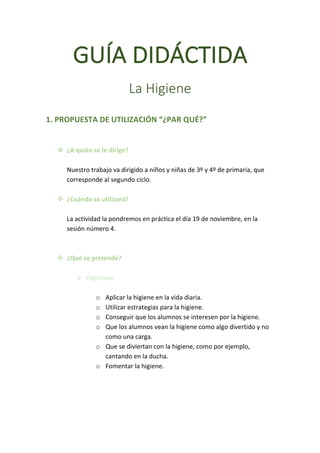 GUÍA	DIDÁCTIDA	
	
La	Higiene	
	
	
1.	PROPUESTA	DE	UTILIZACIÓN	“¿PAR	QUÉ?”	
	
	
v ¿A	quién	se	le	dirige?	
	
Nuestro	trabajo	va	dirigido	a	niños	y	niñas	de	3º	y	4º	de	primaria,	que	
corresponde	al	segundo	ciclo.	
	
v ¿Cuándo	se	utilizará?	
	
La	actividad	la	pondremos	en	práctica	el	día	19	de	noviembre,	en	la	
sesión	número	4.	
	
	
v ¿Qué	se	pretende?	
	
Ø Objetivos:	
	
o Aplicar	la	higiene	en	la	vida	diaria.	
o Utilizar	estrategias	para	la	higiene.	
o Conseguir	que	los	alumnos	se	interesen	por	la	higiene.	
o Que	los	alumnos	vean	la	higiene	como	algo	divertido	y	no	
como	una	carga.	
o Que	se	diviertan	con	la	higiene,	como	por	ejemplo,	
cantando	en	la	ducha.	
o Fomentar	la	higiene.	
	
	
	
	
 