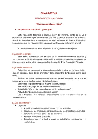 GUÍA DIDÁCTICA
MEDIO AUDIOVISUAL: VÍDEO
“El reino animal para niños”
1. Propuesta de utilización: ¿Para qué?
Este vídeo está destinado a alumnos de 4º de Primaria, donde se les va a
explicar los diferentes tipos de animales que nos podemos encontrar en el mundo
natural. La duración de la actividad va a ser de 3 semanas. Al finalizar la actividad
pretendemos que los niños amplíen su conocimiento acerca del mundo animal.
A continuación vamos a dar respuesta a los siguientes interrogantes.
a) ¿A quién se dirige?
Este medio audiovisual, que se trata de un vídeo con diferentes escenas y
una duración de 22:22 minutos se dirige a niños y niñas con edades comprendidas
entre los nueve y diez años, pertenecientes al curso de 4º de Educación Primaria.
b) ¿Cuándo se utiliza?
Este vídeo se presentará al alumnado durante la explicación del tema tratado
, que en este caso trata de los animales y tiene el nombre de “El reino animal para
niños”.
El vídeo se utiliza como un medio atractivo para el alumnado, en el que se
pueden ver a los animales en sus hábitats naturales.
Este vídeo se presentará para mejorar las actividades:
- Actividad 2: “El juego de los animales recortados”.
- Actividad 8: “Ver un documental de varios tipos de animales”.
- Actividad 3: “Excursión al zoológico de Jerez”.
Las actividades mencionadas anteriormente aparecen planteadas en la
unidad didáctica
c)¿Qué se pretende?
● Objetivos
○ Adquirir conocimientos relacionados con los animales.
○ Reconocer las principales características de los animales vertebrados
○ Señalar las distintas partes de los animales.
○ Realizar actividades prácticas.
○ Respetar el mundo animal a través de actividades relacionadas con
sus hábitats.
 