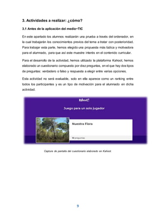 9
3. Actividades a realizar: ¿cómo?
3.1 Antes de la aplicación del medio~TIC
En este apartado los alumnos realizarán una prueba a través del ordenador, en
la cual trabajarán los conocimientos previos del tema a tratar con posterioridad.
Para trabajar esta parte, hemos elegido una propuesta más lúdica y motivadora
para el alumnado, para que así este muestre interés en el contenido curricular.
Para el desarrollo de la actividad, hemos utilizado la plataforma Kahoot, hemos
elaborado un cuestionario compuesto por diez preguntas, en el que hay dos tipos
de preguntas: verdadero o falso y respuesta a elegir entre varias opciones.
Esta actividad no será evaluable, solo en ella aparece como un ranking entre
todos los participantes y es un tipo de motivación para el alumnado en dicha
actividad.
Captura de pantalla del cuestionario elaborado en Kahoot.
 