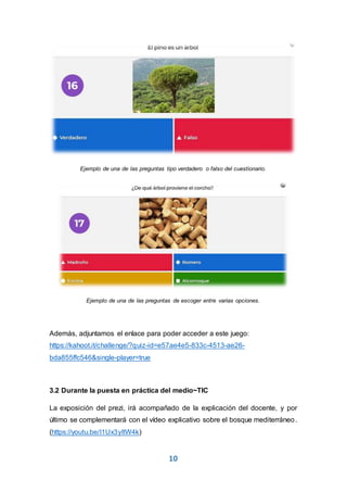 10
Ejemplo de una de las preguntas tipo verdadero o falso del cuestionario.
Ejemplo de una de las preguntas de escoger entre varias opciones.
Además, adjuntamos el enlace para poder acceder a este juego:
https://kahoot.it/challenge/?quiz-id=e57ae4e5-833c-4513-ae26-
bda855ffc546&single-player=true
3.2 Durante la puesta en práctica del medio~TIC
La exposición del prezi, irá acompañado de la explicación del docente, y por
último se complementará con el vídeo explicativo sobre el bosque mediterráneo.
(https://youtu.be/I1Ux3yItW4k)
 