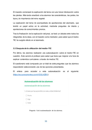 11
El maestro comenzará la explicación del tema con una breve introducción sobre
las plantas. Más tarde enseñará a los alumnos las características, las partes, los
tipos y la importancia del reino vegetal.
La explicación del tema irá acompañada de aportaciones del alumnado, que
tendrá un papel activo en la actividad, mediante preguntas de interés y
aportaciones de conocimientos previos.
Tras la finalización de la explicación del prezi, se hará un debate entre todos los
integrantes de la clase, con el maestro como mediador, para saber que el medio-
TIC ha surgido efecto en el alumnado.
3.3 Después de la utilización del medio~TIC
Por último, los alumnos realizarán una autoevaluación sobre el medio~TIC en
cuestión. Esto servirá al profesor para saber que tiene que mejorar a la hora de
explicar contenidos curriculares a través de medios TIC.
El cuestionario está compuesto por un total de siete preguntas que los alumnos
responderán seleccionando una de las opciones presentadas.
El enlace para acceder a esta autoevaluación es el siguiente:
(https://es.surveymonkey.com/r/GGLHZBV)
Pregunta 1 de la autoevaluación de los alumnos.
 