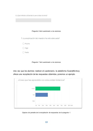 13
Pregunta 6 del cuestionario a los alumnos.
Pregunta 7 del cuestionario a los alumnos.
Una vez que los alumnos realicen el cuestionario, la plataforma SuveryMonkey
ofrece una recopilación de las respuestas obtenidas, ponemos un ejemplo.
Captura de pantalla de la recopilación de respuestas de la pregunta 1.
 
