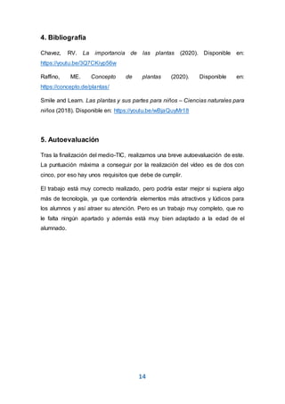 14
4. Bibliografía
Chavez, RV. La importancia de las plantas (2020). Disponible en:
https://youtu.be/3Q7CKiyp56w
Raffino, ME. Concepto de plantas (2020). Disponible en:
https://concepto.de/plantas/
Smile and Learn. Las plantas y sus partes para niños – Ciencias naturales para
niños (2018). Disponible en: https://youtu.be/wBjaQuyMr18
5. Autoevaluación
Tras la finalización del medio-TIC, realizamos una breve autoevaluación de este.
La puntuación máxima a conseguir por la realización del vídeo es de dos con
cinco, por eso hay unos requisitos que debe de cumplir.
El trabajo está muy correcto realizado, pero podría estar mejor si supiera algo
más de tecnología, ya que contendría elementos más atractivos y lúdicos para
los alumnos y así atraer su atención. Pero es un trabajo muy completo, que no
le falta ningún apartado y además está muy bien adaptado a la edad de el
alumnado.
 