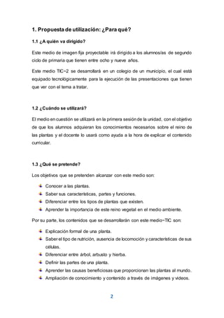 2
1. Propuesta de utilización: ¿Para qué?
1.1 ¿A quién va dirigido?
Este medio de imagen fija proyectable irá dirigido a los alumnos/as de segundo
ciclo de primaria que tienen entre ocho y nueve años.
Este medio TIC~2 se desarrollará en un colegio de un municipio, el cual está
equipado tecnológicamente para la ejecución de las presentaciones que tienen
que ver con el tema a tratar.
1.2 ¿Cuándo se utilizará?
El medio en cuestión se utilizará en la primera sesiónde la unidad, con el objetivo
de que los alumnos adquieran los conocimientos necesarios sobre el reino de
las plantas y el docente lo usará como ayuda a la hora de explicar el contenido
curricular.
1.3 ¿Qué se pretende?
Los objetivos que se pretenden alcanzar con este medio son:
Conocer a las plantas.
Saber sus características, partes y funciones.
Diferenciar entre los tipos de plantas que existen.
Aprender la importancia de este reino vegetal en el medio ambiente.
Por su parte, los contenidos que se desarrollarán con este medio~TIC son:
Explicación formal de una planta.
Saber el tipo de nutrición, ausencia de locomoción y características de sus
células.
Diferenciar entre árbol, arbusto y hierba.
Definir las partes de una planta.
Aprender las causas beneficiosas que proporcionan las plantas al mundo.
Ampliación de conocimiento y contenido a través de imágenes y videos.
 
