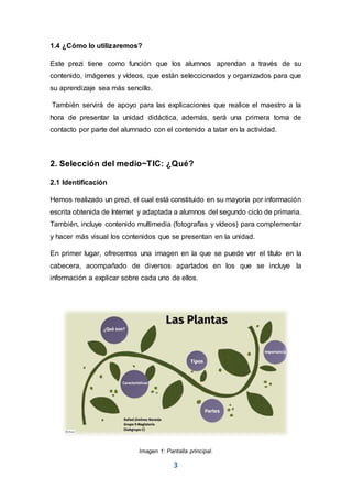 3
1.4 ¿Cómo lo utilizaremos?
Este prezi tiene como función que los alumnos aprendan a través de su
contenido, imágenes y vídeos, que están seleccionados y organizados para que
su aprendizaje sea más sencillo.
También servirá de apoyo para las explicaciones que realice el maestro a la
hora de presentar la unidad didáctica, además, será una primera toma de
contacto por parte del alumnado con el contenido a tatar en la actividad.
2. Selección del medio~TIC: ¿Qué?
2.1 Identificación
Hemos realizado un prezi, el cual está constituido en su mayoría por información
escrita obtenida de Internet y adaptada a alumnos del segundo ciclo de primaria.
También, incluye contenido multimedia (fotografías y vídeos) para complementar
y hacer más visual los contenidos que se presentan en la unidad.
En primer lugar, ofrecemos una imagen en la que se puede ver el título en la
cabecera, acompañado de diversos apartados en los que se incluye la
información a explicar sobre cada uno de ellos.
Imagen 1: Pantalla principal.
 
