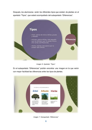 6
Después, los alumnos/as verán los diferentes tipos que existen de plantas en el
apartado “Tipos”, que estará acompañado del subapartado “Diferencias”.
Imagen 6: Apartado “Tipos”.
En el subapartado “Diferencias” podrán encontrar una imagen en la que verán
con mayor facilidad las diferencias entre los tipos de plantas.
Imagen 7: Subapartado “Diferencias”
 