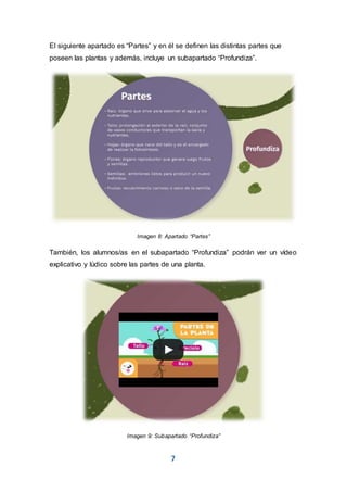 7
El siguiente apartado es “Partes” y en él se definen las distintas partes que
poseen las plantas y además, incluye un subapartado “Profundiza”.
Imagen 8: Apartado “Partes”
También, los alumnos/as en el subapartado “Profundiza” podrán ver un vídeo
explicativo y lúdico sobre las partes de una planta.
Imagen 9: Subapartado “Profundiza”
 