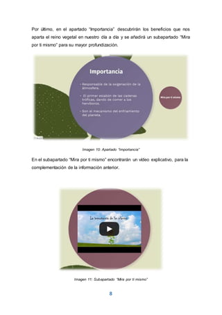 8
Por último, en el apartado “Importancia” descubrirán los beneficios que nos
aparta el reino vegetal en nuestro día a día y se añadirá un subapartado “Mira
por ti mismo” para su mayor profundización.
Imagen 10: Apartado “Importancia”
En el subapartado “Mira por ti mismo” encontrarán un vídeo explicativo, para la
complementación de la información anterior.
Imagen 11: Subapartado “Mira por ti mismo”
 