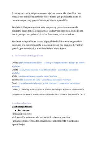 A cada grupo se le asignará un sentido y se les dará la plastilina para
realizar ese sentido en 3D de la mejor forma que puedan teniendo en
cuenta sus partes y propiedades que hemos aprendido.
Tendrán 2 días para realizar esta maqueta y posteriormente en la
siguiente clase deberán exponerlas. Cada grupo explicará como lo han
hecho, sus partes y describirán las funciones, características…
Finalmente la profesora tendrá el papel de decidir quién ha ganado el
concurso a la mejor maqueta y más completa y ese grupo se llevará un
premio, para motivarlos a realizarla de la mejor forma.
4. Referencias bibliográficas
Oído : (242) Cómo funciona el oído - El oído y su funcionamiento - El viaje del sonido -
YouTube.
Olfato : (242) ¿Cómo funciona el sentido del olfato? - Los sentidos para niños -
YouTube
Vista : (242) Consejos para cuidar tu vista - YouTube
Tacto : (242) El sentido del tacto - Los sentidos para niños - YouTube
Gusto : (242) El sentido del gusto - ¿Cómo funciona? - Los sentidos para niños -
YouTube
Cabero, J. (coord.) y otros (2007-2019). Nuevas Tecnologías Aplicadas a la Educación.
Universidad de Navarra. Conocimiento del medio de 4º primaria. Los sentidos. (2013).
5. Autoevaluación
Calificación final: 2
● Fortalezas:
-Diseño interactivo
-Información estructurada lo que facilita la comprensión.
-Dinámico (las actividades previenen el aburrimiento y facilitan el
aprendizaje).
 