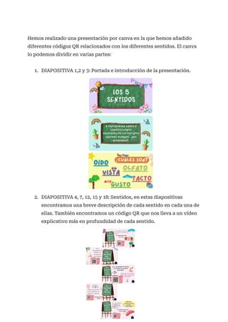 Hemos realizado una presentación por canva en la que hemos añadido
diferentes códigos QR relacionados con los diferentes sentidos. El canva
lo podemos dividir en varias partes:
1. DIAPOSITIVA 1,2 y 3: Portada e introducción de la presentación.
2. DIAPOSITIVA 4, 7, 12, 15 y 18: Sentidos, en estas diapositivas
encontramos una breve descripción de cada sentido en cada una de
ellas. También encontramos un código QR que nos lleva a un vídeo
explicativo más en profundidad de cada sentido.
 