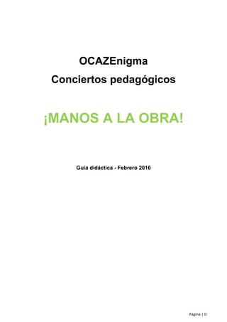 Página | 0
OCAZEnigma
Conciertos pedagógicos
¡MANOS A LA OBRA!
Guía didáctica - Febrero 2016
 