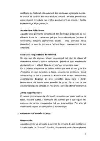 realització de l’activitat, i l’assoliment dels continguts proposats. A més,
la facilitat de conèixer els seus resultats, encerts i errades, permet una
autoavaluació immediata que motiva positivament als infants, i facilita
l’aprenentatge mitjançant el joc.

Aportacions didàctiques:
Aquesta tasca permet la consolidació dels continguts proposats de les
diferents àrees de coneixement pel que fa a matemàtiques (nombres i
operacions), llengües (comprensió escrita i oral), educació física
(lateralitat), a més de promoure l’aprenentatge i coneixement de les
emocions.

Estructura i organització del material:
Un cop que els alumnes s’hagin descarregat del bloc de classe el
PowerPoint, hauran d’obrir el PowerPoint i prémer el botó “Presentació
de diapositives” i el botó “Des del principi” per començar a jugar.
En la primera diapositiva es troben enPrix que serà el seu guia. En
Prixexplica en què consisteix la tasca, presenta les emocions i dóna
ànims al llarg de tota la presentació. A continuació, les emocions són les
encarregades d’explicar en què consisteix cada repte i donar
l’enhorabona als infants quan encerten la prova. En el cas de no
esbrinar la resposta correcta, en Prix anima i convida a tornar intentar-ho.

Altres especificacions:
El mestre proporcionarà la informació necessària per poder realitzar la
tasca, resoldrà dubtes, i estimularà als alumnes per a que siguin ells
mateixos els propis protagonistes del seu aprenentatge. Per això, el
mestre serà un guia en tot el procés d’aprenentatge.

3. ORIENTACIONS DIDÀCTIQUES:

Destinataris:
Aquesta activitat va adreçada a alumnes de primària. Es pot realitzar en
tots els nivells de l’Educació Primària, simplement variant la complexitat
4

 
