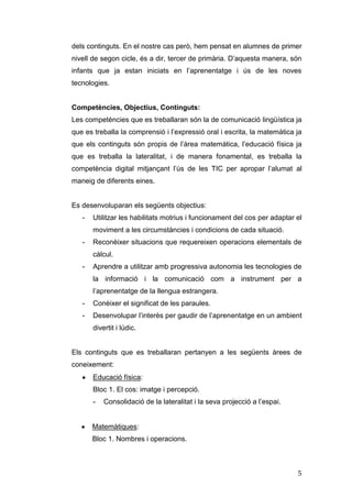 dels continguts. En el nostre cas però, hem pensat en alumnes de primer
nivell de segon cicle, és a dir, tercer de primària. D’aquesta manera, són
infants que ja estan iniciats en l’aprenentatge i ús de les noves
tecnologies.

Competències, Objectius, Continguts:
Les competències que es treballaran són la de comunicació lingüística ja
que es treballa la comprensió i l’expressió oral i escrita, la matemàtica ja
que els continguts són propis de l’àrea matemàtica, l’educació física ja
que es treballa la lateralitat, i de manera fonamental, es treballa la
competència digital mitjançant l’ús de les TIC per apropar l’alumat al
maneig de diferents eines.

Es desenvoluparan els següents objectius:
-

Utilitzar les habilitats motrius i funcionament del cos per adaptar el
moviment a les circumstàncies i condicions de cada situació.

-

Reconèixer situacions que requereixen operacions elementals de
càlcul.

-

Aprendre a utilitzar amb progressiva autonomia les tecnologies de
la informació i la comunicació com a instrument per a
l’aprenentatge de la llengua estrangera.

-

Conèixer el significat de les paraules.

-

Desenvolupar l’interès per gaudir de l’aprenentatge en un ambient
divertit i lúdic.

Els continguts que es treballaran pertanyen a les següents àrees de
coneixement:
Educació física:
Bloc 1. El cos: imatge i percepció.
-

Consolidació de la lateralitat i la seva projecció a l’espai.

Matemàtiques:
Bloc 1. Nombres i operacions.

5

 