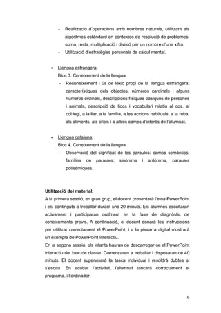 -

Realització d’operacions amb nombres naturals, utilitzant els
algoritmes estàndard en contextos de resolució de problemes:
suma, resta, multiplicació i divisió per un nombre d’una xifra.

-

Utilització d’estratègies personals de càlcul mental.

Llengua estrangera:
Bloc 3. Coneixement de la llengua.
-

Reconeixement i ús de lèxic propi de la llengua estrangera:
característiques dels objectes, números cardinals i alguns
números ordinals, descripcions físiques bàsiques de persones
i animals, descripció de llocs i vocabulari relatiu al cos, al
col·legi, a la llar, a la família, a les accions habituals, a la roba,
als aliments, als oficis i a altres camps d’interès de l’alumnat.

Llengua catalana:
Bloc 4. Coneixement de la llengua.
-

Observació del significat de les paraules: camps semàntics;
famílies

de

paraules;

sinònims

i

antònims,

paraules

polisèmiques.

Utilització del material:
A la primera sessió, en gran grup, el docent presentarà l’eina PowerPoint
i els continguts a treballar durant uns 20 minuts. Els alumnes escoltaran
activament i participaran oralment en la fase de diagnòstic de
coneixements previs. A continuació, el docent donarà les instruccions
per utilitzar correctament el PowerPoint, i a la pissarra digital mostrarà
un exemple de PowerPoint interactiu.
En la segona sessió, els infants hauran de descarregar-se el PowerPoint
interactiu del bloc de classe. Començaran a treballar i disposaran de 40
minuts. El docent supervisarà la tasca individual i resoldrà dubtes si
s’escau. En acabar l’activitat, l’alumnat tancarà correctament el
programa, i l’ordinador.

6

 