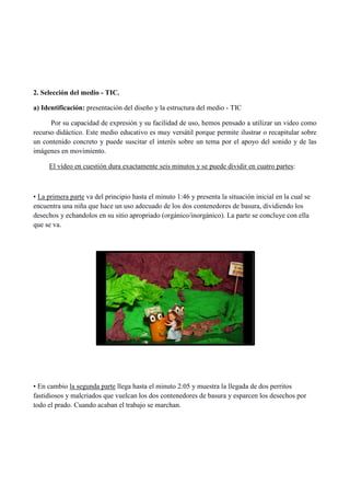 2. Selección del medio - TIC.
a) Identificación: presentación del diseño y la estructura del medio - TIC
Por su capacidad de expresión y su facilidad de uso, hemos pensado a utilizar un video como
recurso didáctico. Este medio educativo es muy versátil porque permite ilustrar o recapitular sobre
un contenido concreto y puede suscitar el interés sobre un tema por el apoyo del sonido y de las
imágenes en movimiento.
El vídeo en cuestión dura exactamente seis minutos y se puede dividir en cuatro partes:
• La primera parte va del principio hasta el minuto 1:46 y presenta la situación inicial en la cual se
encuentra una niña que hace un uso adecuado de los dos contenedores de basura, dividiendo los
desechos y echandolos en su sitio apropriado (orgánico/inorgánico). La parte se concluye con ella
que se va.
• En cambio la segunda parte llega hasta el minuto 2:05 y muestra la llegada de dos perritos
fastidiosos y malcriados que vuelcan los dos contenedores de basura y esparcen los desechos por
todo el prado. Cuando acaban el trabajo se marchan.
 