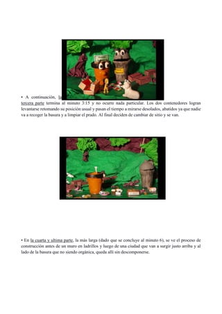 • A continuación, la
tercera parte termina al minuto 3:15 y no ocurre nada particular. Los dos contenedores logran
levantarse retomando su posición usual y pasan el tiempo a mirarse desolados, abatidos ya que nadie
va a recoger la basura y a limpiar el prado. Al final deciden de cambiar de sitio y se van.
• En la cuarta y ultima parte, la más larga (dado que se concluye al minuto 6), se ve el proceso de
construcción antes de un muro en ladrillos y luego de una ciudad que van a surgir justo arriba y al
lado de la basura que no siendo orgánica, queda allí sin descomponerse.
 