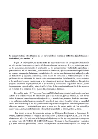 b) Características: identificación de las características técnicas y didácticas (posibilidades y
limitaciones) del medio - TIC.
Según J. Cabrero (2000), las posibilidades del medio audiovisual son las siguientes: transmisor
de información, instrumento motivador (de los estudiantes), instrumento de conocimiento por parte
de los estudiantes, instrumento de evaluación (de los conocimientos y habilidades aprendidas y
perfeccionadas por los estudiantes), como medio de formación y perfeccionamiento del profesorado
en aspectos y estrategias didácticas y metodológicas (formación y perfeccionamiento del profesorado
en habilidades y destrezas didácticas), como medio de formación y perfeccionamiento de los
profesores en sus contenidos del área de conocimiento (transmisor de información y conocimientos
a los profesores), como recurso para la investigación de procesos desarrollados en laboratorios
(registro fenómenos no perceptibles por el ojo humano y facilitador de su posterior estudio), como
instrumento de comunicación y alfabetización icónica de los estudiantes (formación de los alumnos
en el mundo de la imagen y de los medios de comunicación de masa) .
En cambio, según J. F. Torregrosa Carmona (2006), las limitaciones del medio audiovisual son
debidas a la responsabilidad del ello mismo, que no es exclusiva, pero es inmensa. El afán por al
ánimo de lucro de los medios comerciales justifica la existencia de un panorama donde los contenidos,
y sus audiencias, sufren las consecuencias. El remedio de todo esto es el espíritu crítico, la capacidad
crítica de la audiencia y es por eso que resulta tan importante conseguir que las nuevas generaciones
obtengan recursos y amaestramientos para avanzar con la lectura crítica de los contenidos
audiovisuales, distinguiendo la mentira y la verdad, la realidad y la ficción, el bien y el mal.
Por último, según un documento de texto de las Bibliotecas Escolares de la Comunidad de
Madrid, sobre los criterios de selección de audiovisuales y multimedia para C.E.I.P. A la hora de
elaborar una selección básica de películas para la biblioteca escolar hay que plantearse como punto
de partida varios CRITERIOS DE SELECCIÓN cuales: • Conjugar la función educativa y recreativa
y el papel activo del profesorado; • Incluir videos/películas de animación adaptadas a las franjas de
 