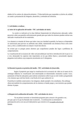 edades de los centros de educación primaria; • Videos/películas que respondan a criterios de calidad
en cuanto a presentación de imágenes, desarrollo y contenido de la historia.
3. Actividades a realizar.
a) Antes de la aplicación del medio - TIC: actividades de inicio.
La sesión se realizará en la clase habitual disponiendo de infraestructura adecuada: cañón
proyector sobre una pantalla suficientemente grande para que todos los alumnos puedan realizar una
adecuada visualización de los materiales.
Los alumnos se situarán de forma que todos vean con claridad la pantalla: las bancos se dispondrán
en semicirculo para proveer un ambiente más cálido, manteniendo una distancia física corta entre
unos y otros y estableciendo un contacto visual más directo.
Se evitará que se pongan juntos alumnos que sospechemos puedan dar lugar a problemas de
comportamiento.
La visualización de la secuencia de vídeo será precedida por una breve introducción (de lo que se va
a ver), destacando los aspectos más importantes en los que deben fijarse y presentando algunas
preguntas motivadores cuya respuesta encontrarán en el videograma.
b) Durante la puesta en práctica del medio - TIC: actividades de desarrollo.
Según el propósito que tenga la visualización de la secuencia de vídeo en el marco de la
estrategia didáctica la visualización será interrumpida en determinados momentos (cuatro veces,
justamente al final de cada parte), para realizar comentarios sobre lo que se está viendo y preguntando
a los alumnos que está bien hecho o mal hecho de lo que acaban de ver.
El profesor/a también estará atento a las imágenes, dando ejemplo a los estudiantes. Sin embargo
observará tambièn los comportamientos de los alumnos evitando juegos y movimientos que puedan
distraer al grupo.
c) Después de la utilización del medio - TIC: actividades de cierre.
En un primer momento se formularán preguntas para conocer si ha gustado o no,
por qué, qué es lo que ha llamado más la atención... A continuación se estimulará la
participación activa con una actividad práctica que consiste en la recogida selectiva de
basura.
 