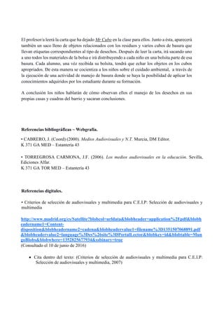 El profesor/a leerá la carta que ha dejado Mr Cubo en la clase para ellos. Junto a ésta, aparecerá
también un saco lleno de objetos relacionados con los residuos y varios cubos de basura que
llevan etiquetas correspondientes al tipo de desechos. Después de leer la carta, irá sacando uno
a uno todos los materiales de la bolsa e irá distribuyendo a cada niño en una bolsita parte de esa
basura. Cada alumno, una véz recibida su bolsita, tendrá que echar los objetos en los cubos
apropriados. De esta manera se cocientiza a los niños sobre el cuidado ambiental, a través de
la ejecución de una actividad de manejo de basura donde se haya la posibilidad de aplicar los
conocimientos adquiridos por los estudiante durante su formación.
A conclusión los niños hablarán de cómo observan ellos el manejo de los desechos en sus
propias casas y cuadras del barrio y sacaran conclusiones.
Referencias bibliográficas ~ Webgrafía.
• CABRERO, J. (Coord) (2000). Medios Audiovisuales y N.T. Murcia, DM Editor.
K 371 GA MED – Estantería 43
• TORREGROSA CARMONA, J.F. (2006). Los medios audiovisuales en la educación. Sevilla,
Ediciones Alfar.
K 371 GA TOR MED – Estantería 43
Referencias digitales.
• Criterios de selección de audiovisuales y multimedia para C.E.I.P: Selección de audiovisuales y
multimedia
http://www.madrid.org/cs/Satellite?blobcol=urldata&blobheader=application%2Fpdf&blobh
eadername1=Content-
disposition&blobheadername2=cadena&blobheadervalue1=filename%3D1351507068891.pdf
&blobheadervalue2=language%3Des%26site%3DPortalLector&blobkey=id&blobtable=Mun
goBlobs&blobwhere=1352825677934&ssbinary=true
(Consultado el 10 de junio de 2016)
 Cita dentro del texto: (Criterios de selección de audiovisuales y multimedia para C.E.I.P:
Selección de audiovisuales y multimedia, 2007)
 