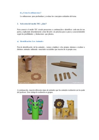 d) ¿Cómo lo utilizaremos?
Lo utilizaremos para profundizar y evaluar los conceptos señalados del tema.
2. Selección del medio TIC: ¿Qué?
Para conocer el medio TIC creado pasaremos a continuación a identificar cada una de sus
partes, explicando detenidamente cómo llevarlo a la práctica paso a paso y caracterizándolo
según las posibilidades y limitaciones que plantea.
a) Identificación: Los Animales
Para la identificación de los animales , vamos a implicar a los propios alumnos a realizar a
distintos animales utilizando materiales reciclables que traerán de su propia casa.
A continuación, muestro diferentes tipos de animales que los animales realizarán con la ayuda
del profesor. Este trabajo lo realizarán en grupos.
 