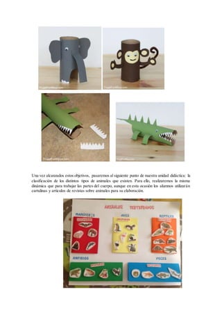 Una vez alcanzados estos objetivos, pasaremos al siguiente punto de nuestra unidad didáctica: la
clasificación de los distintos tipos de animales que existen. Para ello, realizaremos la misma
dinámica que para trabajar las partes del cuerpo, aunque en esta ocasión los alumnos utilizarán
cartulinas y artículos de revistas sobre animales para su elaboración.
 