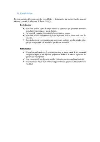 b) Características
En este apartado determinaremos las posibilidades y limitaciones que nuestro medio presenta
siempre y cuando lo utilicemos de forma correcta.
Posibilidades
 Los niños podrán captar de mejor manera el contenido que queremos transmitir
con el apoyo de imágenes que lo ilustren.
 Se trabaja la cooperación realizando la actividad en grupos.
 Los niños estarán más motivados ya que dejaremos atrás la forma tradicional de
enseñar.
 La asimilación de los contenidos que se proponen será mássencilla para los niños
ya que trabajaremos con materiales que les son atractivos.
Limitaciones
 Un mal uso del medio puede provocar que este se rompa o deje de ser un medio
útil para el logro de los objetivos propuestos debido a la falta de alguna de las
partes que lo componen.
 Los alumnos podrían distraerse con los contenidos que acompañan al material
 El material del medio tiene un uso temporal limitado ya que se puede dañar con
facilidad.
 